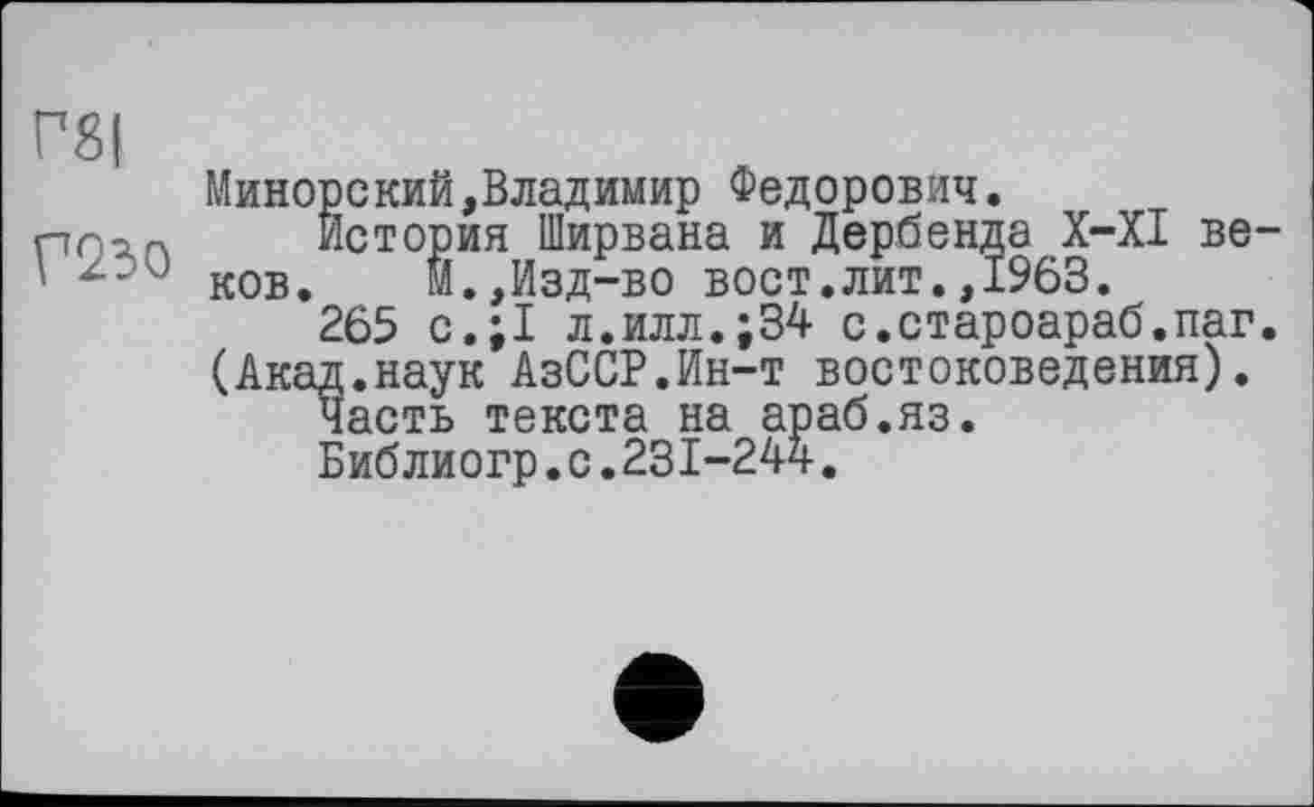 ﻿Г8|
Минорский,Владимир Федорович.
prop. История Ширвана и Дербента X-XI ве ' 200 ков.	М.,Изд-во вост.лит.,1963.
265 с.;1 л.илл.;34 с.староараб.паг
(Акад.наук АзССР.Ин-т востоковедения).
Часть текста на араб.яз.
Библиогр.с.231-244.